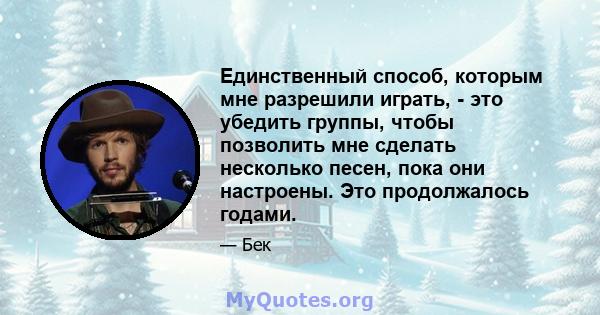 Единственный способ, которым мне разрешили играть, - это убедить группы, чтобы позволить мне сделать несколько песен, пока они настроены. Это продолжалось годами.