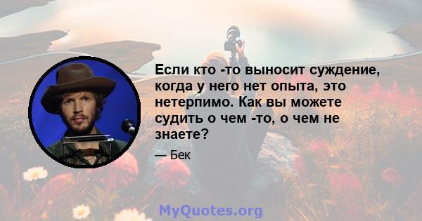 Если кто -то выносит суждение, когда у него нет опыта, это нетерпимо. Как вы можете судить о чем -то, о чем не знаете?