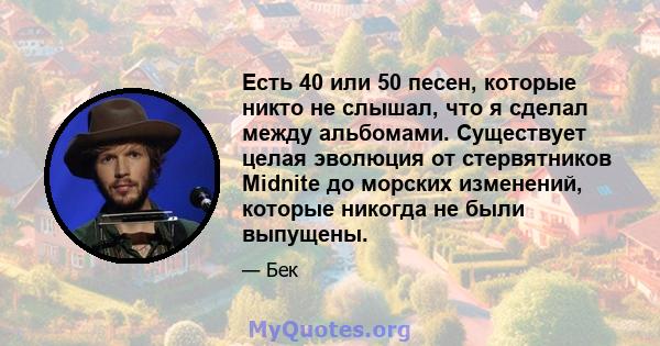 Есть 40 или 50 песен, которые никто не слышал, что я сделал между альбомами. Существует целая эволюция от стервятников Midnite до морских изменений, которые никогда не были выпущены.