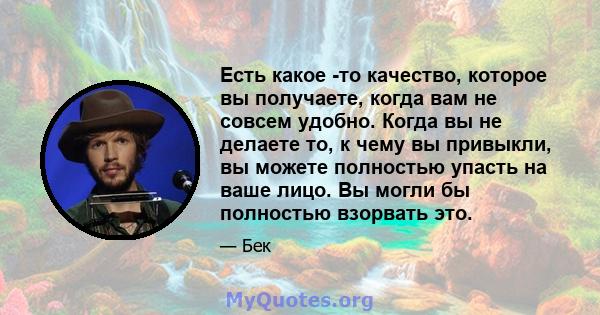 Есть какое -то качество, которое вы получаете, когда вам не совсем удобно. Когда вы не делаете то, к чему вы привыкли, вы можете полностью упасть на ваше лицо. Вы могли бы полностью взорвать это.