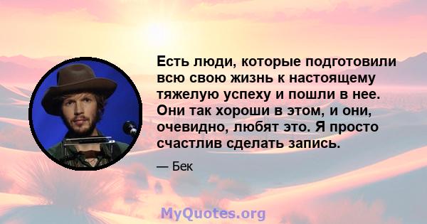 Есть люди, которые подготовили всю свою жизнь к настоящему тяжелую успеху и пошли в нее. Они так хороши в этом, и они, очевидно, любят это. Я просто счастлив сделать запись.