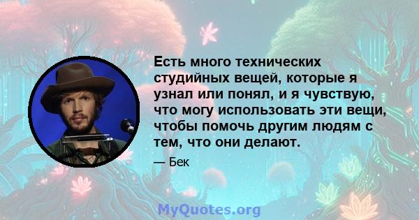 Есть много технических студийных вещей, которые я узнал или понял, и я чувствую, что могу использовать эти вещи, чтобы помочь другим людям с тем, что они делают.