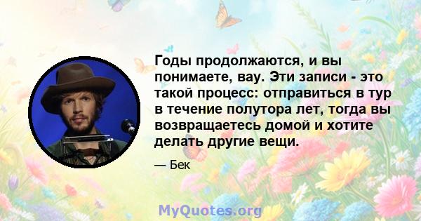 Годы продолжаются, и вы понимаете, вау. Эти записи - это такой процесс: отправиться в тур в течение полутора лет, тогда вы возвращаетесь домой и хотите делать другие вещи.