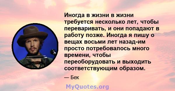 Иногда в жизни в жизни требуется несколько лет, чтобы переваривать, и они попадают в работу позже. Иногда я пишу о вещах восьми лет назад-им просто потребовалось много времени, чтобы переоборудовать и выходить