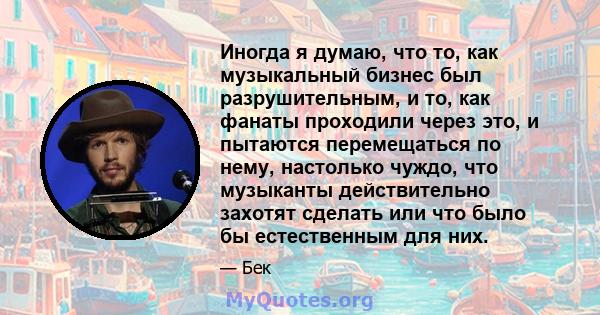 Иногда я думаю, что то, как музыкальный бизнес был разрушительным, и то, как фанаты проходили через это, и пытаются перемещаться по нему, настолько чуждо, что музыканты действительно захотят сделать или что было бы