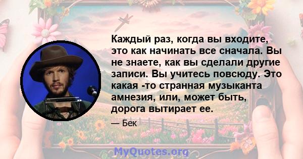 Каждый раз, когда вы входите, это как начинать все сначала. Вы не знаете, как вы сделали другие записи. Вы учитесь повсюду. Это какая -то странная музыканта амнезия, или, может быть, дорога вытирает ее.