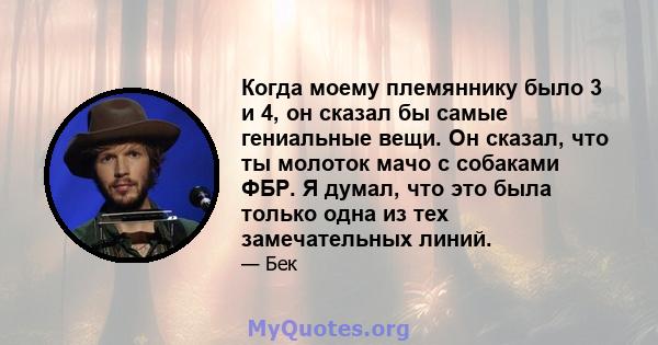 Когда моему племяннику было 3 и 4, он сказал бы самые гениальные вещи. Он сказал, что ты молоток мачо с собаками ФБР. Я думал, что это была только одна из тех замечательных линий.