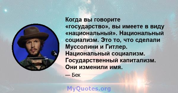 Когда вы говорите «государство», вы имеете в виду «национальный». Национальный социализм. Это то, что сделали Муссолини и Гитлер. Национальный социализм. Государственный капитализм. Они изменили имя.