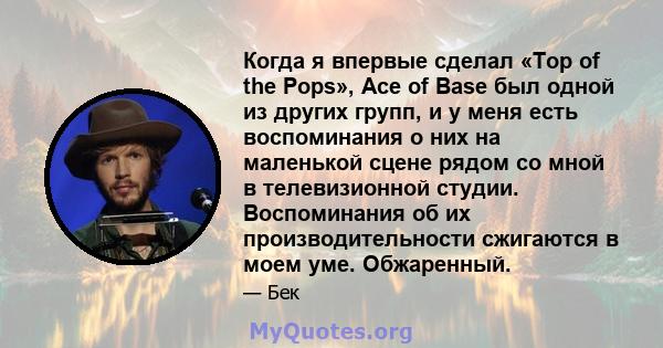 Когда я впервые сделал «Top of the Pops», Ace of Base был одной из других групп, и у меня есть воспоминания о них на маленькой сцене рядом со мной в телевизионной студии. Воспоминания об их производительности сжигаются