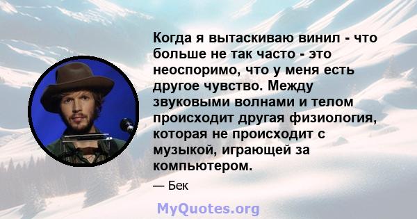 Когда я вытаскиваю винил - что больше не так часто - это неоспоримо, что у меня есть другое чувство. Между звуковыми волнами и телом происходит другая физиология, которая не происходит с музыкой, играющей за компьютером.