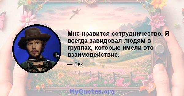 Мне нравится сотрудничество. Я всегда завидовал людям в группах, которые имели это взаимодействие.