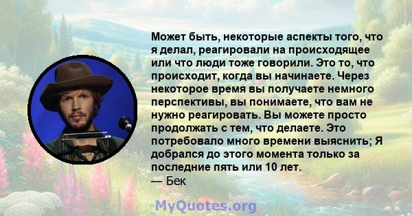 Может быть, некоторые аспекты того, что я делал, реагировали на происходящее или что люди тоже говорили. Это то, что происходит, когда вы начинаете. Через некоторое время вы получаете немного перспективы, вы понимаете,