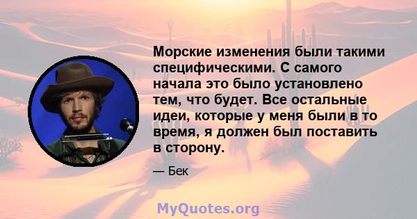 Морские изменения были такими специфическими. С самого начала это было установлено тем, что будет. Все остальные идеи, которые у меня были в то время, я должен был поставить в сторону.