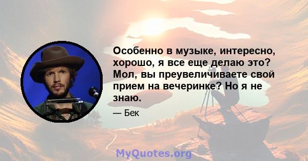 Особенно в музыке, интересно, хорошо, я все еще делаю это? Мол, вы преувеличиваете свой прием на вечеринке? Но я не знаю.