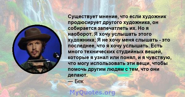 Существует мнение, что если художник продюсирует другого художника, он собирается запечатлеть их. Но я наоборот. Я хочу услышать этого художника; Я не хочу меня слышать - это последнее, что я хочу услышать. Есть много