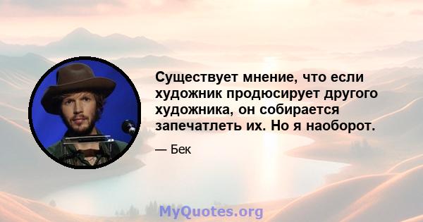 Существует мнение, что если художник продюсирует другого художника, он собирается запечатлеть их. Но я наоборот.