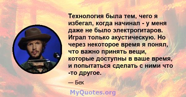 Технология была тем, чего я избегал, когда начинал - у меня даже не было электрогитаров. Играл только акустическую. Но через некоторое время я понял, что важно принять вещи, которые доступны в ваше время, и попытаться