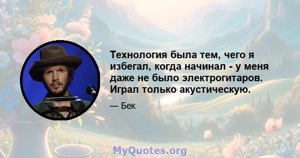 Технология была тем, чего я избегал, когда начинал - у меня даже не было электрогитаров. Играл только акустическую.