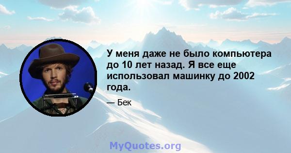 У меня даже не было компьютера до 10 лет назад. Я все еще использовал машинку до 2002 года.