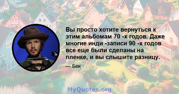 Вы просто хотите вернуться к этим альбомам 70 -х годов. Даже многие инди -записи 90 -х годов все еще были сделаны на пленке, и вы слышите разницу.