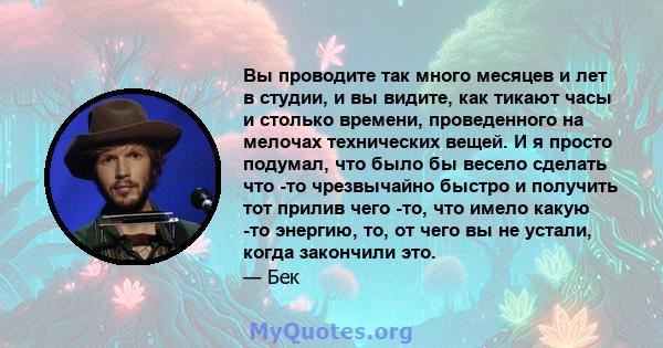 Вы проводите так много месяцев и лет в студии, и вы видите, как тикают часы и столько времени, проведенного на мелочах технических вещей. И я просто подумал, что было бы весело сделать что -то чрезвычайно быстро и