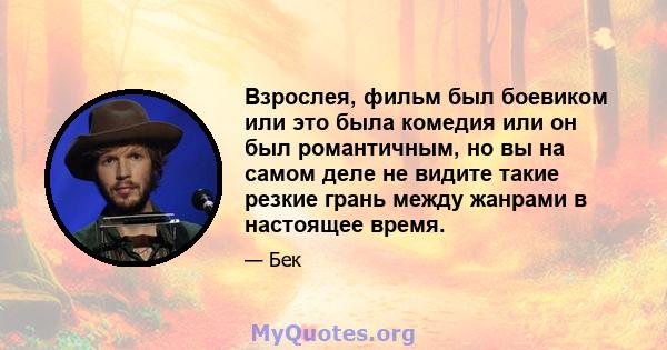 Взрослея, фильм был боевиком или это была комедия или он был романтичным, но вы на самом деле не видите такие резкие грань между жанрами в настоящее время.