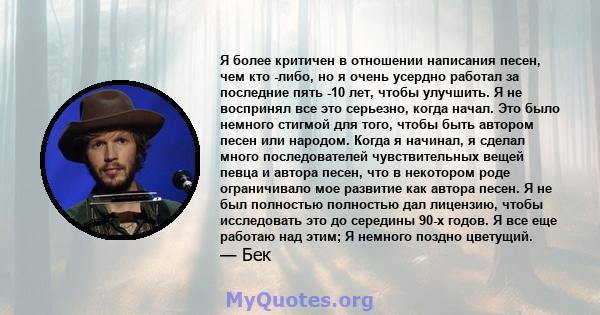 Я более критичен в отношении написания песен, чем кто -либо, но я очень усердно работал за последние пять -10 лет, чтобы улучшить. Я не воспринял все это серьезно, когда начал. Это было немного стигмой для того, чтобы