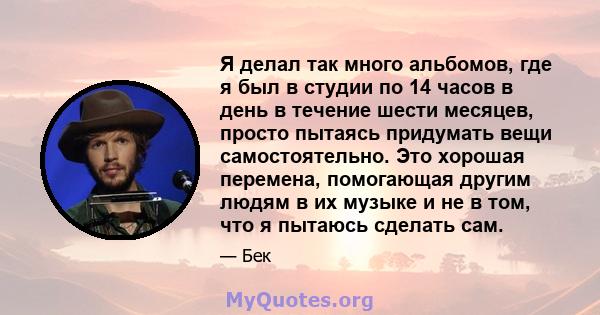 Я делал так много альбомов, где я был в студии по 14 часов в день в течение шести месяцев, просто пытаясь придумать вещи самостоятельно. Это хорошая перемена, помогающая другим людям в их музыке и не в том, что я