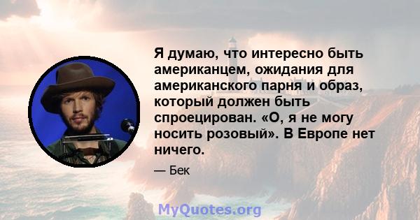 Я думаю, что интересно быть американцем, ожидания для американского парня и образ, который должен быть спроецирован. «О, я не могу носить розовый». В Европе нет ничего.