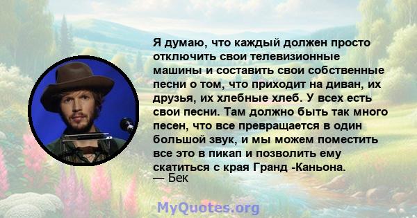 Я думаю, что каждый должен просто отключить свои телевизионные машины и составить свои собственные песни о том, что приходит на диван, их друзья, их хлебные хлеб. У всех есть свои песни. Там должно быть так много песен, 