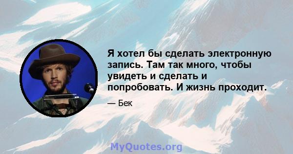 Я хотел бы сделать электронную запись. Там так много, чтобы увидеть и сделать и попробовать. И жизнь проходит.