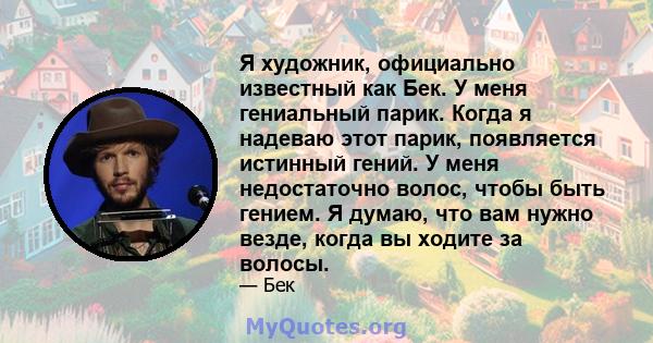 Я художник, официально известный как Бек. У меня гениальный парик. Когда я надеваю этот парик, появляется истинный гений. У меня недостаточно волос, чтобы быть гением. Я думаю, что вам нужно везде, когда вы ходите за