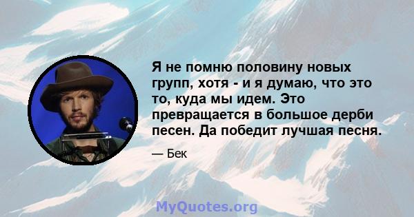 Я не помню половину новых групп, хотя - и я думаю, что это то, куда мы идем. Это превращается в большое дерби песен. Да победит лучшая песня.