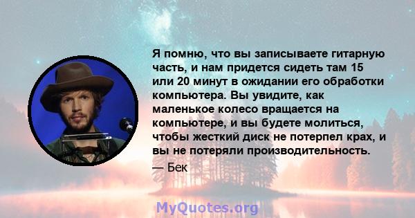 Я помню, что вы записываете гитарную часть, и нам придется сидеть там 15 или 20 минут в ожидании его обработки компьютера. Вы увидите, как маленькое колесо вращается на компьютере, и вы будете молиться, чтобы жесткий