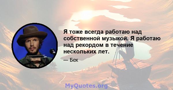 Я тоже всегда работаю над собственной музыкой. Я работаю над рекордом в течение нескольких лет.