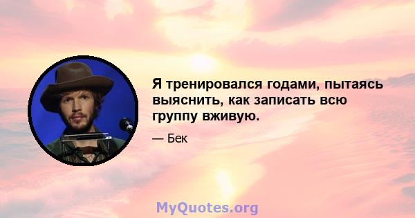 Я тренировался годами, пытаясь выяснить, как записать всю группу вживую.