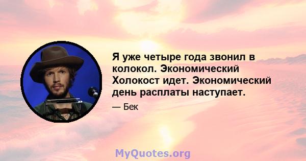 Я уже четыре года звонил в колокол. Экономический Холокост идет. Экономический день расплаты наступает.