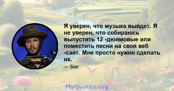 Я уверен, что музыка выйдет. Я не уверен, что собираюсь выпустить 12 -дюймовые или поместить песни на свой веб -сайт. Мне просто нужно сделать их.