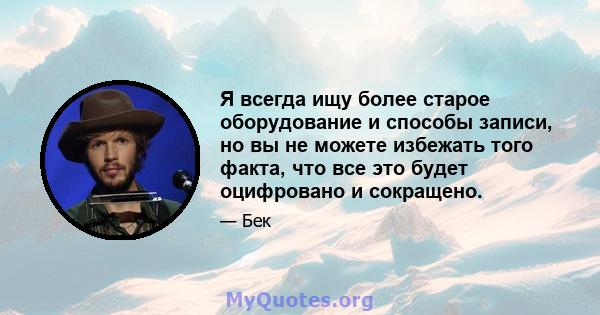 Я всегда ищу более старое оборудование и способы записи, но вы не можете избежать того факта, что все это будет оцифровано и сокращено.