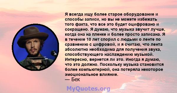 Я всегда ищу более старое оборудование и способы записи, но вы не можете избежать того факта, что все это будет оцифровано и сокращено. Я думаю, что музыка звучит лучше, когда она на пленке и более просто записана. Я в