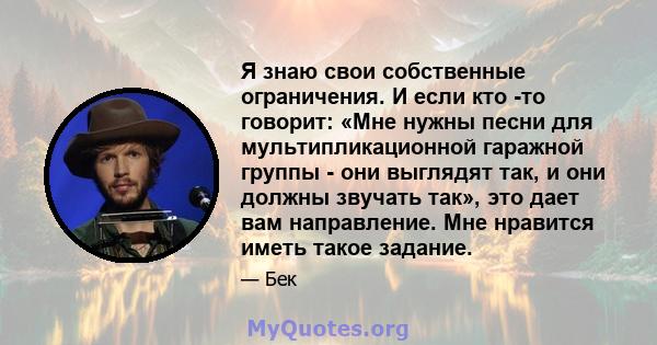 Я знаю свои собственные ограничения. И если кто -то говорит: «Мне нужны песни для мультипликационной гаражной группы - они выглядят так, и они должны звучать так», это дает вам направление. Мне нравится иметь такое