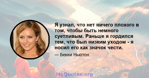 Я узнал, что нет ничего плохого в том, чтобы быть немного суетливым. Раньше я гордился тем, что был низким уходом - я носил его как значок чести.