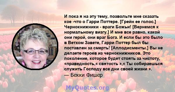 И пока я на эту тему, позвольте мне сказать кое -что о Гарри Поттере. [Грейн ее голос.] Чернокнижники - враги Божьи! [Вернемся к нормальному визгу.] И мне все равно, какой они герой, они враг Бога. И если бы это было в