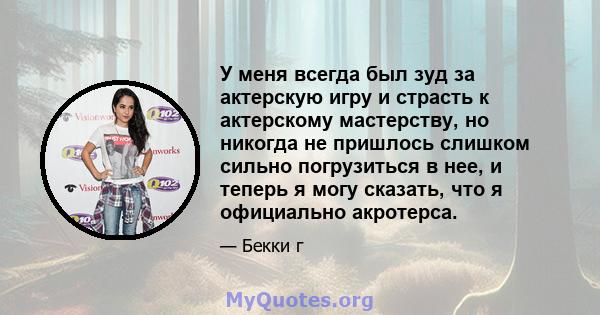 У меня всегда был зуд за актерскую игру и страсть к актерскому мастерству, но никогда не пришлось слишком сильно погрузиться в нее, и теперь я могу сказать, что я официально акротерса.