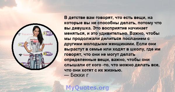 В детстве вам говорят, что есть вещи, на которые вы не способны делать, потому что вы девушка. Это восприятие начинает меняться, и это удивительно. Важно, чтобы мы продолжали делиться посланием с другими молодыми