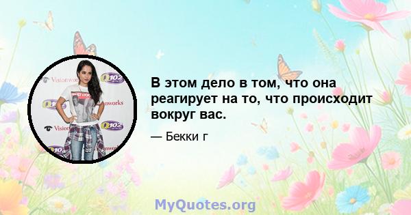 В этом дело в том, что она реагирует на то, что происходит вокруг вас.