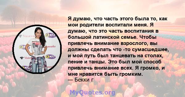 Я думаю, что часть этого была то, как мои родители воспитали меня. Я думаю, что это часть воспитания в большой латинской семье. Чтобы привлечь внимание взрослого, вы должны сделать что -то сумасшедшее, и мой путь был