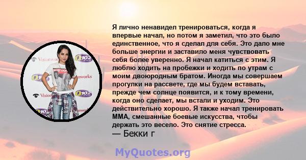 Я лично ненавидел тренироваться, когда я впервые начал, но потом я заметил, что это было единственное, что я сделал для себя. Это дало мне больше энергии и заставило меня чувствовать себя более уверенно. Я начал