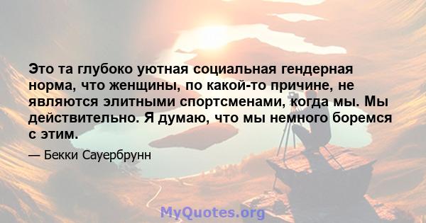 Это та глубоко уютная социальная гендерная норма, что женщины, по какой-то причине, не являются элитными спортсменами, когда мы. Мы действительно. Я думаю, что мы немного боремся с этим.