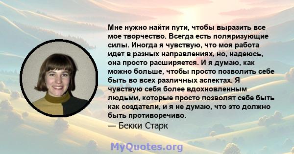 Мне нужно найти пути, чтобы выразить все мое творчество. Всегда есть поляризующие силы. Иногда я чувствую, что моя работа идет в разных направлениях, но, надеюсь, она просто расширяется. И я думаю, как можно больше,